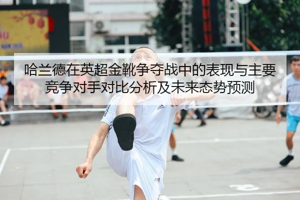 哈兰德在英超金靴争夺战中的表现与主要竞争对手对比分析及未来态势预测