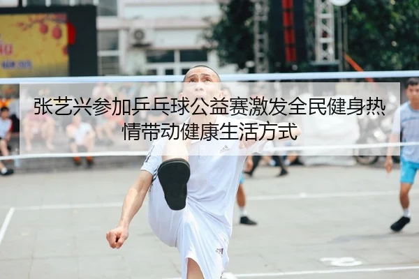 张艺兴参加乒乓球公益赛激发全民健身热情带动健康生活方式