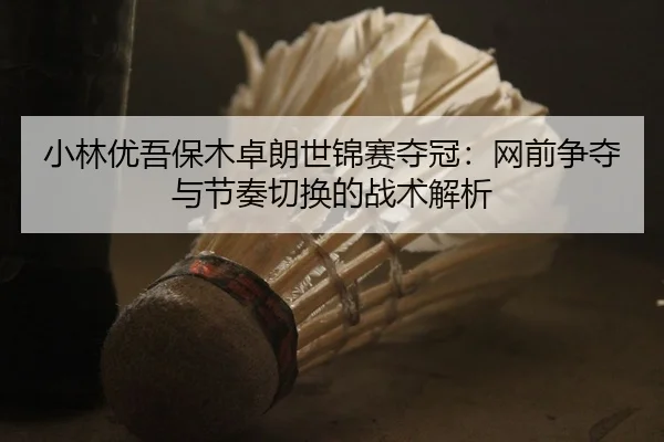 小林优吾保木卓朗世锦赛夺冠：网前争夺与节奏切换的战术解析